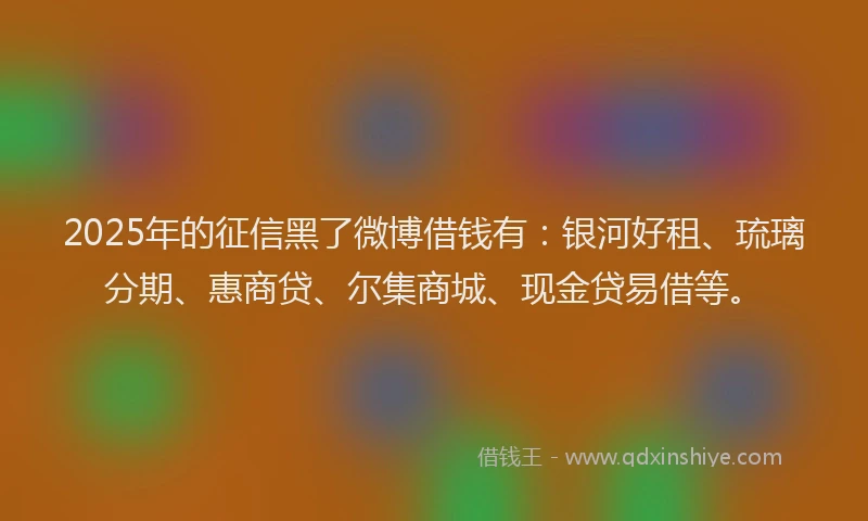 2025年的征信黑了微博借钱有：银河好租、琉璃分期、惠商贷、尔集商城、现金贷易借等。