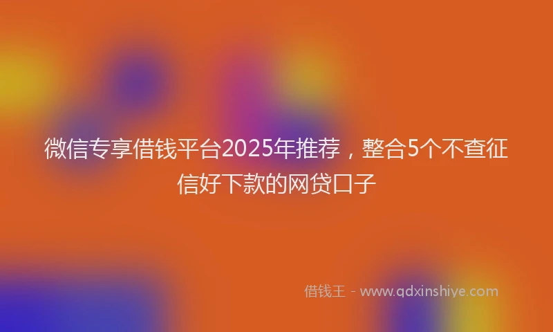 微信专享借钱平台2025年推荐，整合5个不查征信好下款的网贷口子