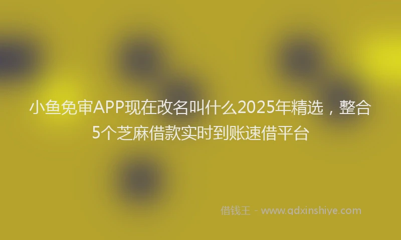 小鱼免审APP现在改名叫什么2025年精选，整合5个芝麻借款实时到账速借平台