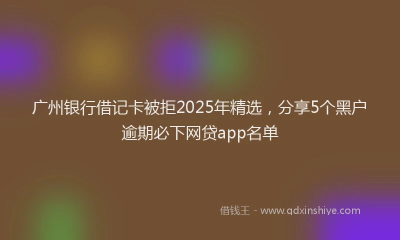 广州银行借记卡被拒2025年精选，分享5个黑户逾期必下网贷app名单