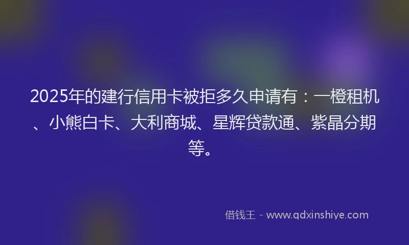 2025年的建行信用卡被拒多久申请有：一橙租机、小熊白卡、大利商城、星辉贷款通、紫晶分期等。