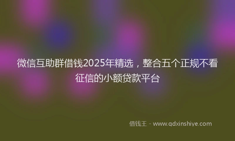 微信互助群借钱2025年精选，整合五个正规不看征信的小额贷款平台