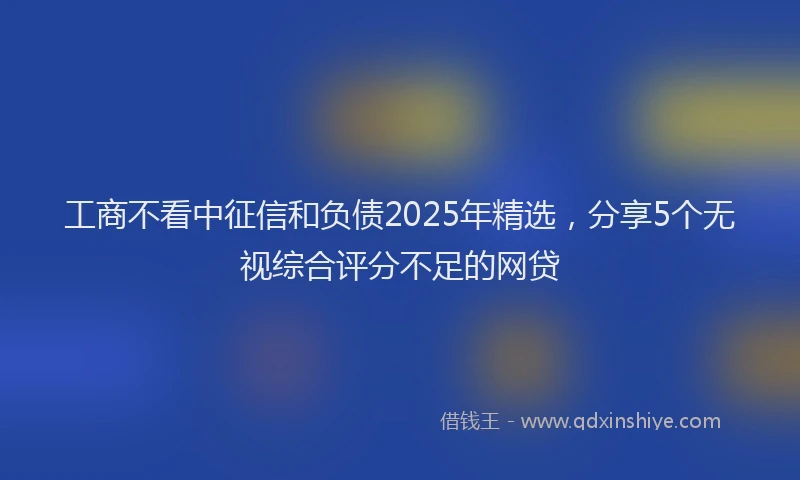工商不看中征信和负债2025年精选，分享5个无视综合评分不足的网贷