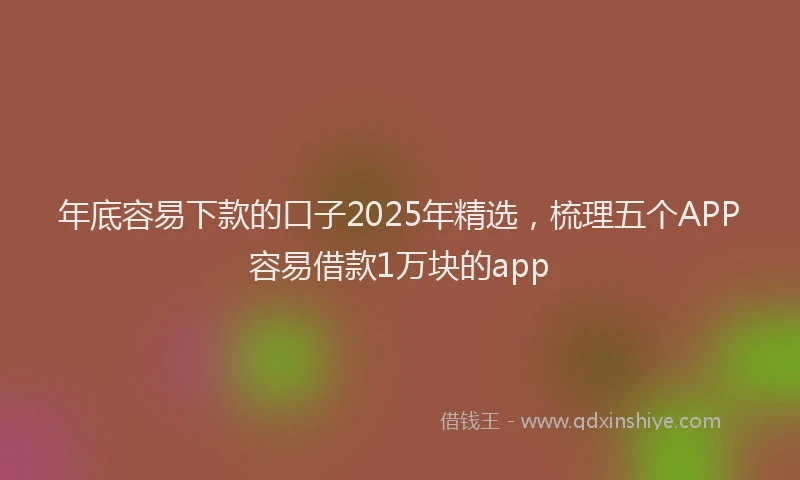 年底容易下款的口子2025年精选，梳理五个APP容易借款1万块的app