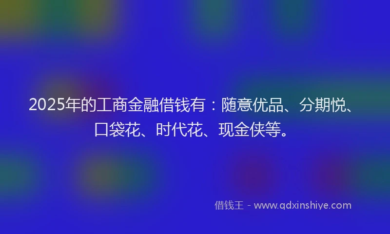 2025年的工商金融借钱有：随意优品、分期悦、口袋花、时代花、现金侠等。