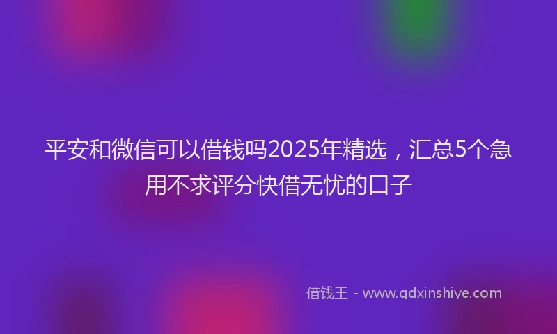 平安和微信可以借钱吗2025年精选，汇总5个急用不求评分快借无忧的口子
