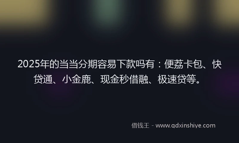 2025年的当当分期容易下款吗有：便荔卡包、快贷通、小金鹿、现金秒借融、极速贷等。