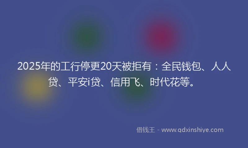 2025年的工行停更20天被拒有：全民钱包、人人贷、平安i贷、信用飞、时代花等。