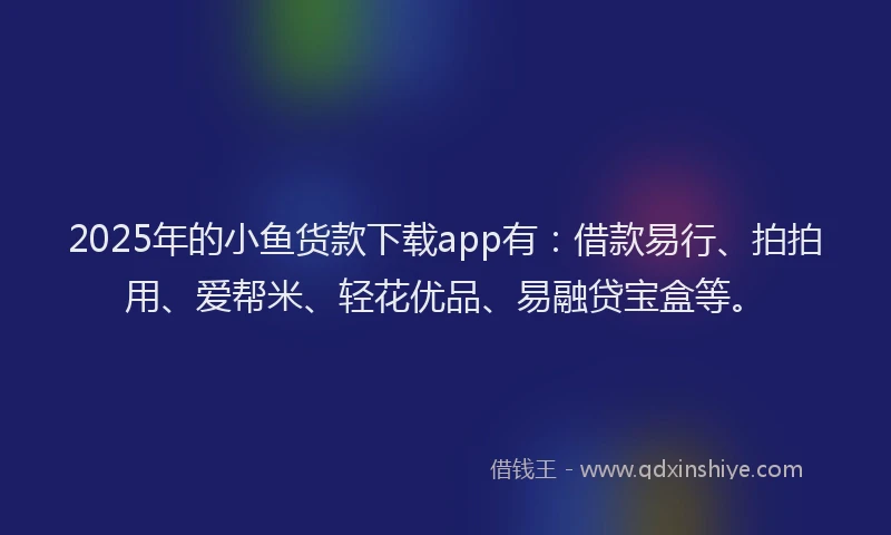 2025年的小鱼货款下载app有：借款易行、拍拍用、爱帮米、轻花优品、易融贷宝盒等。