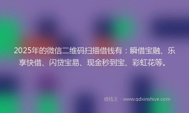 2025年的微信二维码扫描借钱有：瞬借宝融、乐享快借、闪贷宝易、现金秒到宝、彩虹花等。
