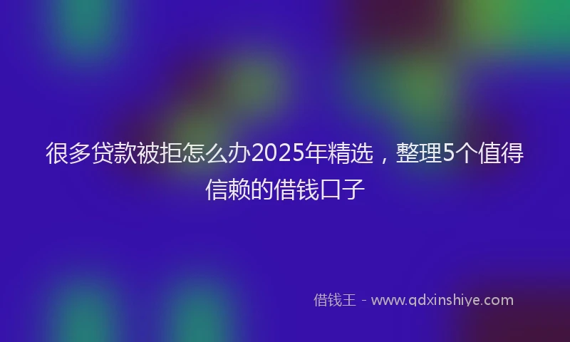 很多贷款被拒怎么办2025年精选，整理5个值得信赖的借钱口子