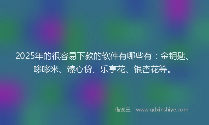 2025年的很容易下款的软件有哪些有：金钥匙、哆哆米、臻心贷、乐享花、银杏花等。