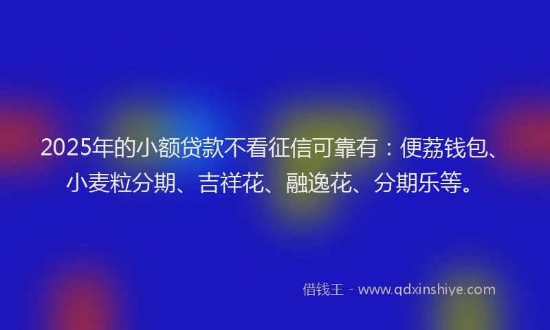 2025年的小额贷款不看征信可靠有：便荔钱包、小麦粒分期、吉祥花、融逸花、分期乐等。