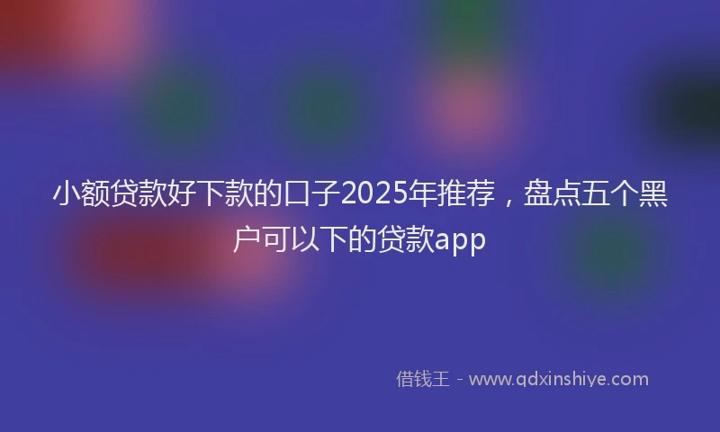 小额贷款好下款的口子2025年推荐，盘点五个黑户可以下的贷款app