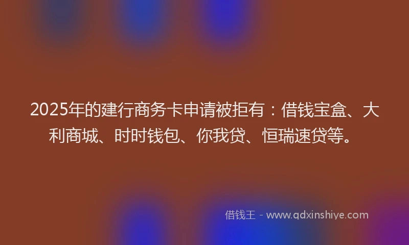 2025年的建行商务卡申请被拒有：借钱宝盒、大利商城、时时钱包、你我贷、恒瑞速贷等。
