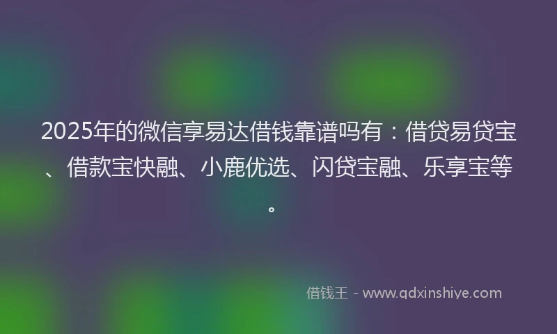 2025年的微信享易达借钱靠谱吗有：借贷易贷宝、借款宝快融、小鹿优选、闪贷宝融、乐享宝等。