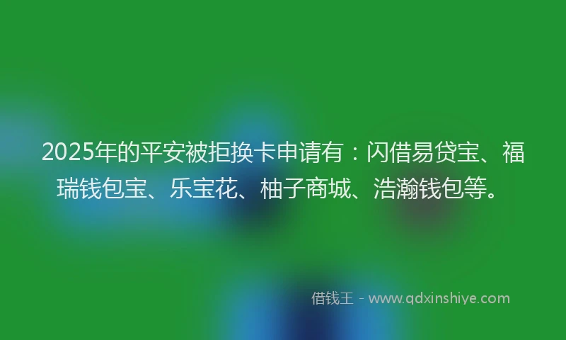 2025年的平安被拒换卡申请有：闪借易贷宝、福瑞钱包宝、乐宝花、柚子商城、浩瀚钱包等。