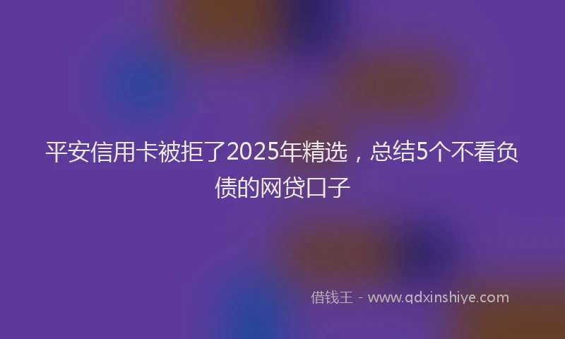 平安信用卡被拒了2025年精选，总结5个不看负债的网贷口子