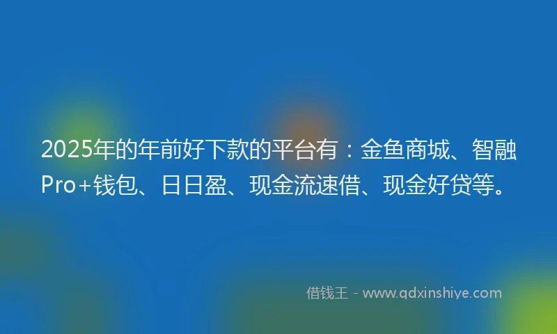 2025年的年前好下款的平台有：金鱼商城、智融Pro+钱包、日日盈、现金流速借、现金好贷等。