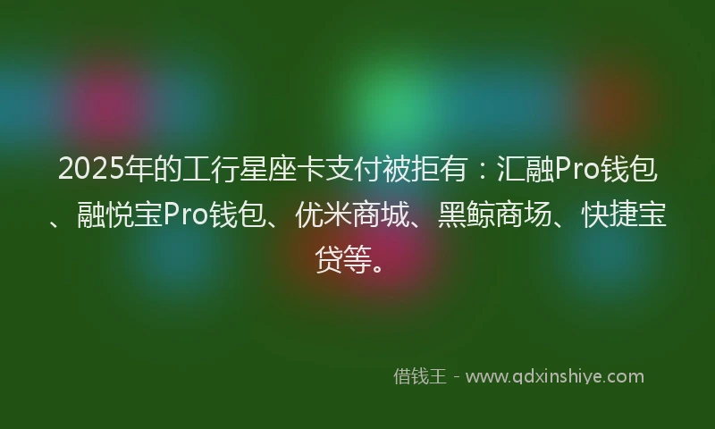2025年的工行星座卡支付被拒有：汇融Pro钱包、融悦宝Pro钱包、优米商城、黑鲸商场、快捷宝贷等。