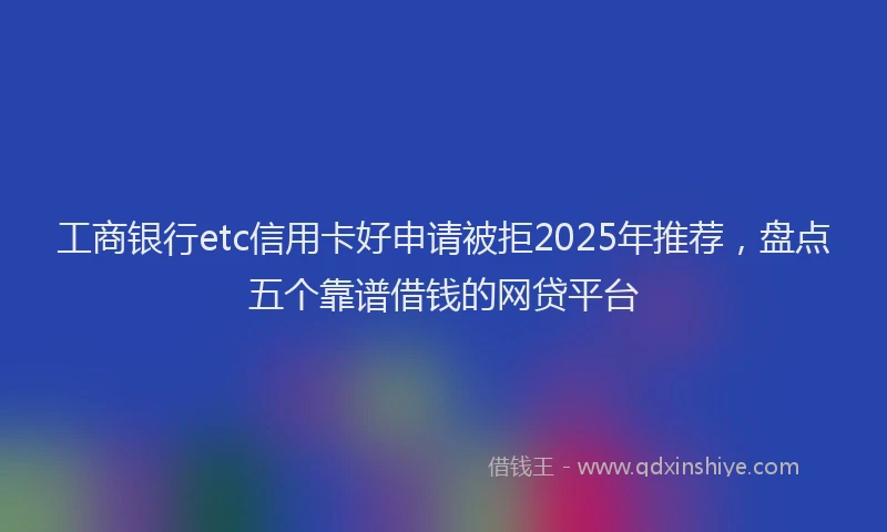 工商银行etc信用卡好申请被拒2025年推荐，盘点五个靠谱借钱的网贷平台