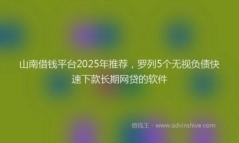 山南借钱平台2025年推荐，罗列5个无视负债快速下款长期网贷的软件