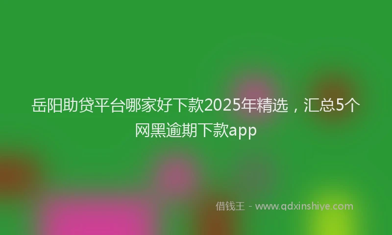 岳阳助贷平台哪家好下款2025年精选，汇总5个网黑逾期下款app