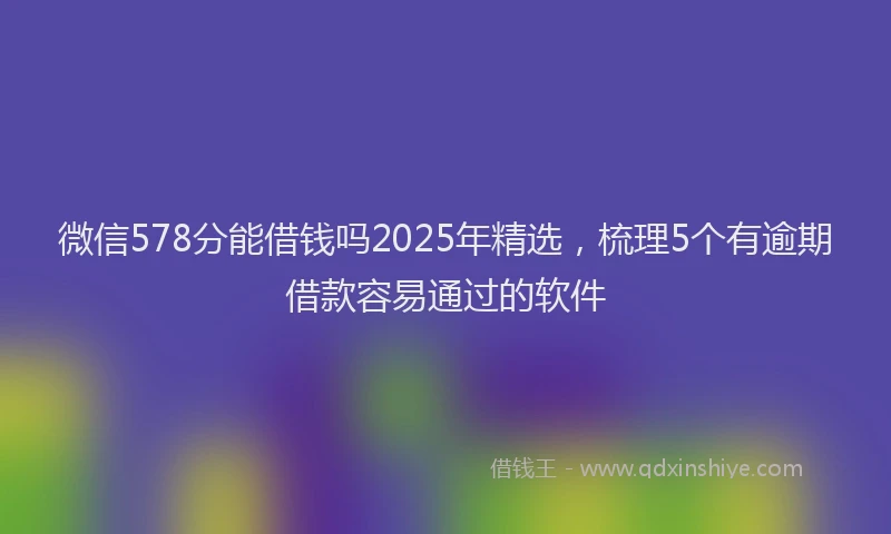 微信578分能借钱吗2025年精选，梳理5个有逾期借款容易通过的软件