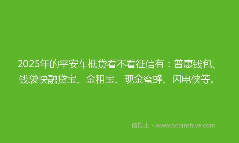 2025年的平安车抵贷看不看征信有：普惠钱包、钱袋快融贷宝、金租宝、现金蜜蜂、闪电侠等。