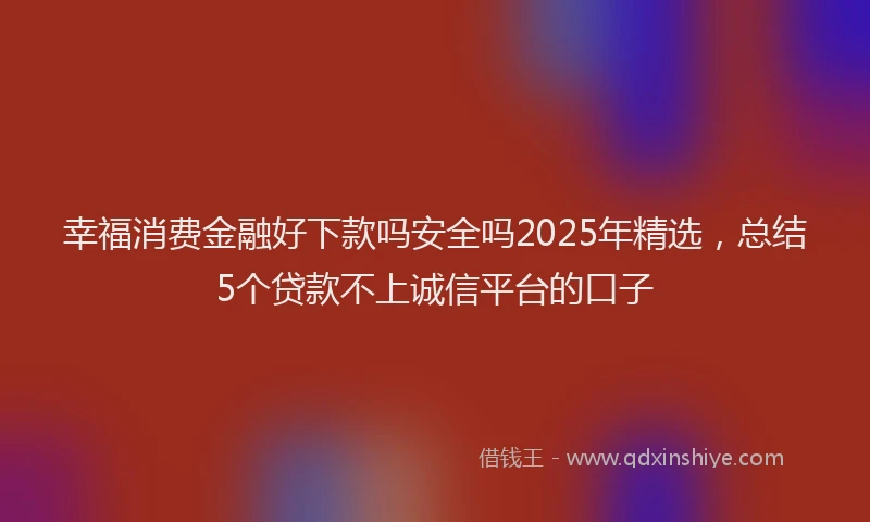 幸福消费金融好下款吗安全吗2025年精选，总结5个贷款不上诚信平台的口子