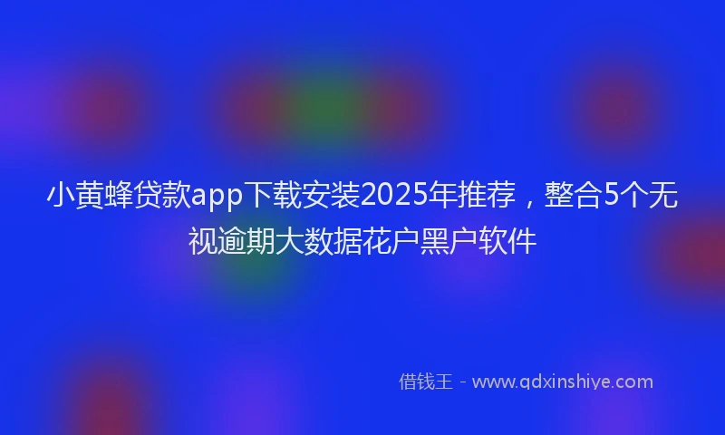 小黄蜂贷款app下载安装2025年推荐，整合5个无视逾期大数据花户黑户软件