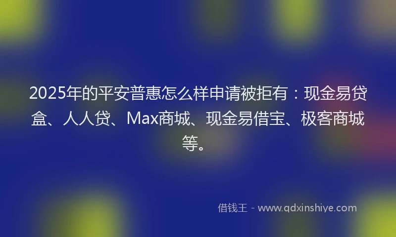 2025年的平安普惠怎么样申请被拒有：现金易贷盒、人人贷、Max商城、现金易借宝、极客商城等。