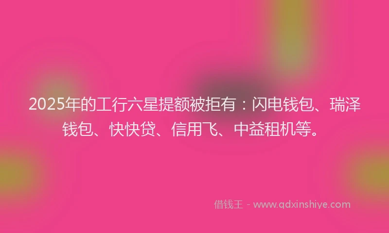 2025年的工行六星提额被拒有：闪电钱包、瑞泽钱包、快快贷、信用飞、中益租机等。