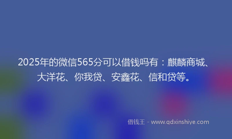 2025年的微信565分可以借钱吗有：麒麟商城、大洋花、你我贷、安鑫花、信和贷等。