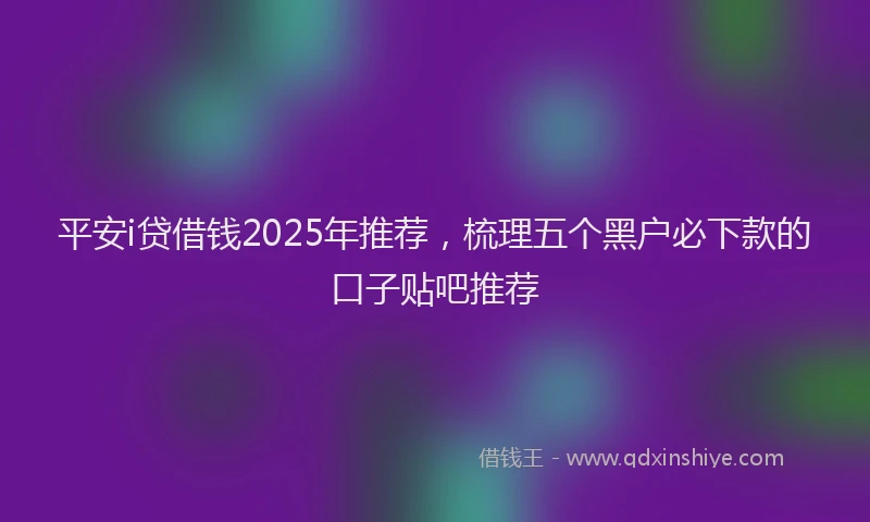 平安i贷借钱2025年推荐，梳理五个黑户必下款的口子贴吧推荐