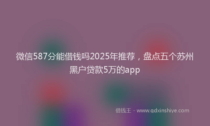 微信587分能借钱吗2025年推荐，盘点五个苏州黑户贷款5万的app
