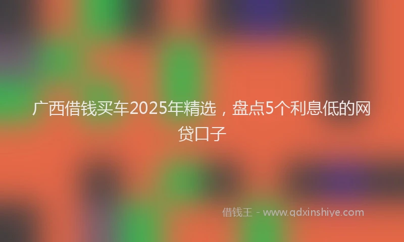 广西借钱买车2025年精选，盘点5个利息低的网贷口子