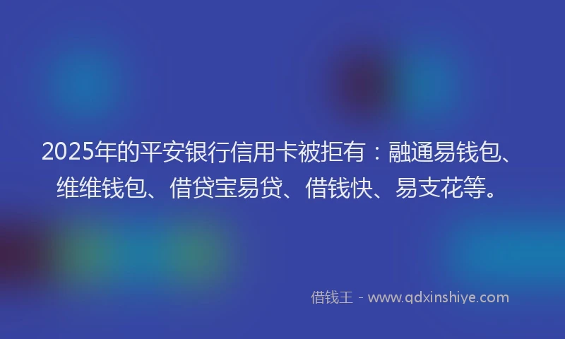 2025年的平安银行信用卡被拒有：融通易钱包、维维钱包、借贷宝易贷、借钱快、易支花等。