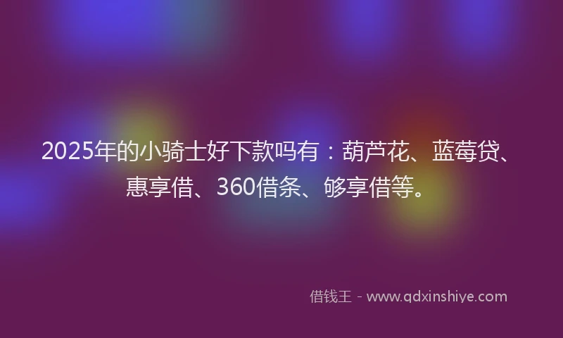 2025年的小骑士好下款吗有：葫芦花、蓝莓贷、惠享借、360借条、够享借等。