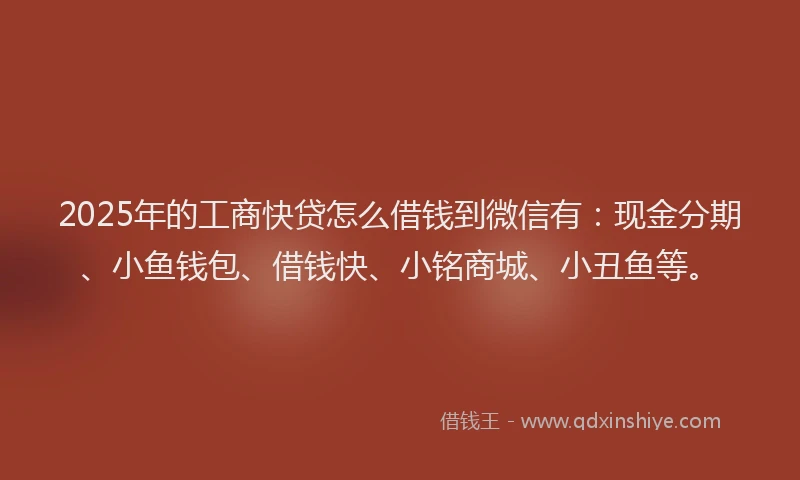 2025年的工商快贷怎么借钱到微信有：现金分期、小鱼钱包、借钱快、小铭商城、小丑鱼等。