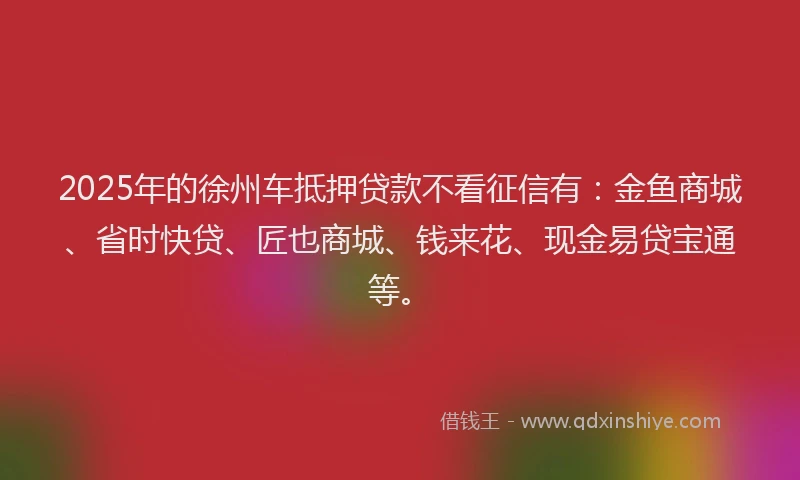 2025年的徐州车抵押贷款不看征信有：金鱼商城、省时快贷、匠也商城、钱来花、现金易贷宝通等。