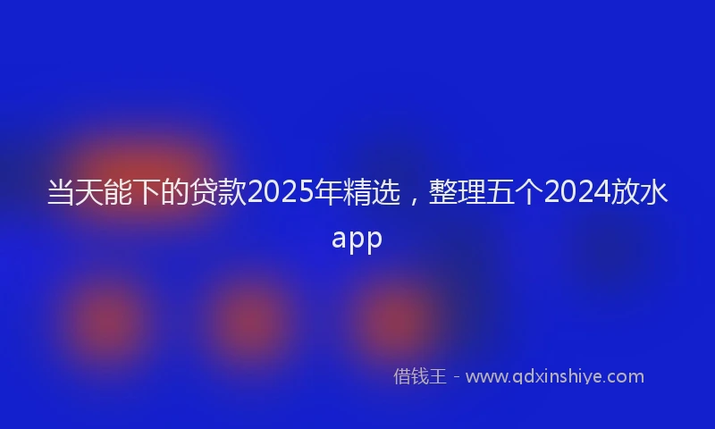 当天能下的贷款2025年精选，整理五个2024放水app