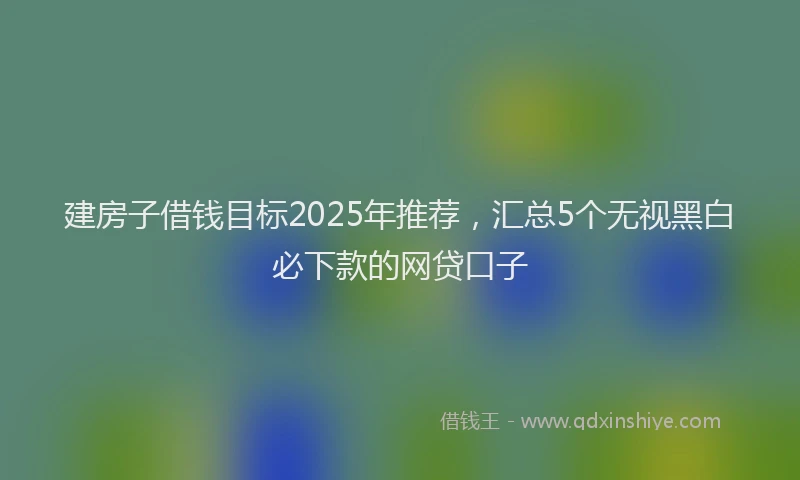 建房子借钱目标2025年推荐，汇总5个无视黑白必下款的网贷口子