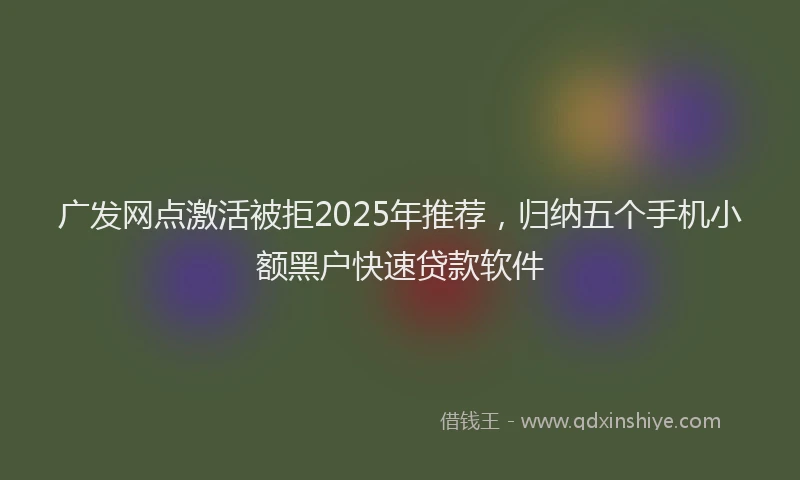 广发网点激活被拒2025年推荐，归纳五个手机小额黑户快速贷款软件