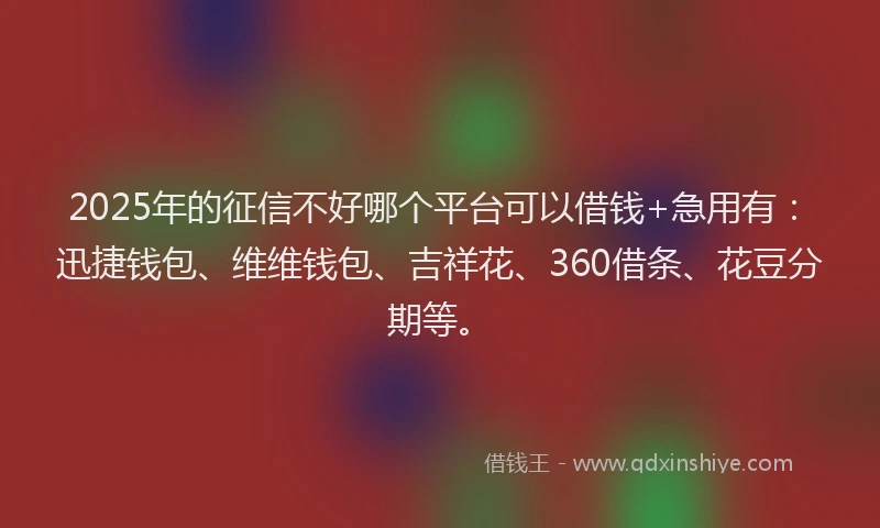 2025年的征信不好哪个平台可以借钱+急用有：迅捷钱包、维维钱包、吉祥花、360借条、花豆分期等。