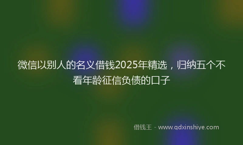 微信以别人的名义借钱2025年精选，归纳五个不看年龄征信负债的口子