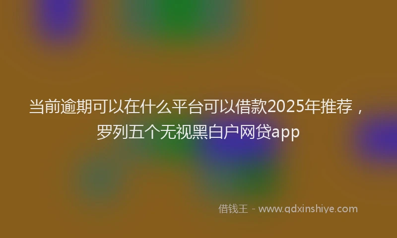 当前逾期可以在什么平台可以借款2025年推荐，罗列五个无视黑白户网贷app