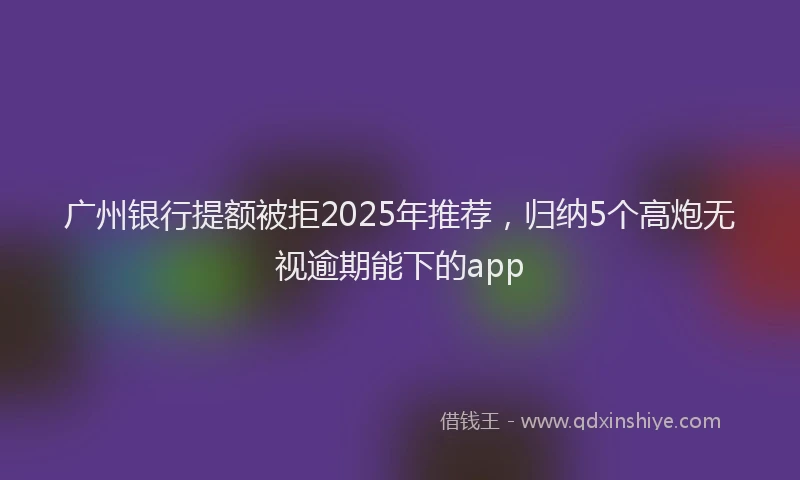 广州银行提额被拒2025年推荐，归纳5个高炮无视逾期能下的app