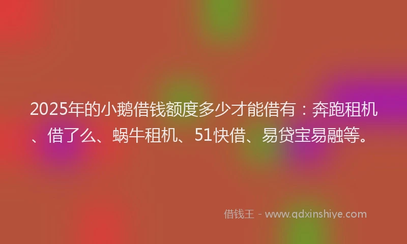2025年的小鹅借钱额度多少才能借有：奔跑租机、借了么、蜗牛租机、51快借、易贷宝易融等。