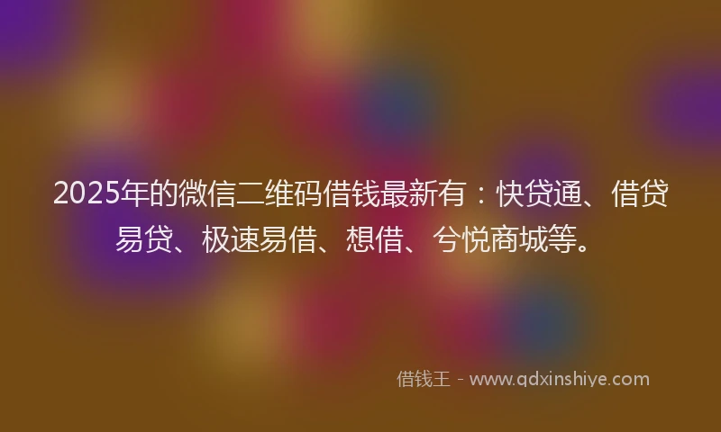 2025年的微信二维码借钱最新有：快贷通、借贷易贷、极速易借、想借、兮悦商城等。